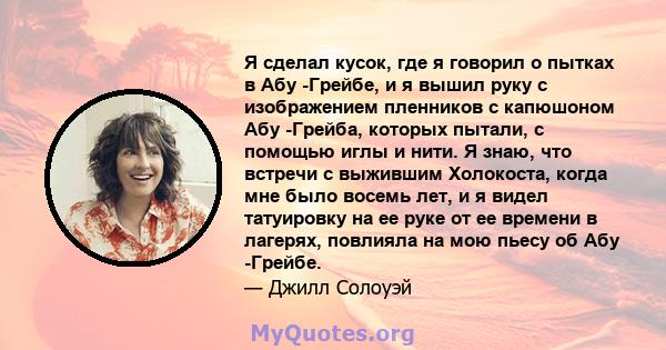 Я сделал кусок, где я говорил о пытках в Абу -Грейбе, и я вышил руку с изображением пленников с капюшоном Абу -Грейба, которых пытали, с помощью иглы и нити. Я знаю, что встречи с выжившим Холокоста, когда мне было