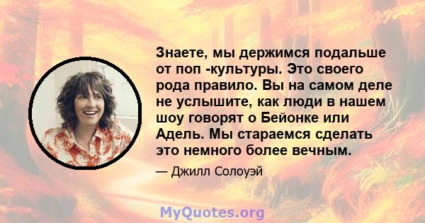 Знаете, мы держимся подальше от поп -культуры. Это своего рода правило. Вы на самом деле не услышите, как люди в нашем шоу говорят о Бейонке или Адель. Мы стараемся сделать это немного более вечным.