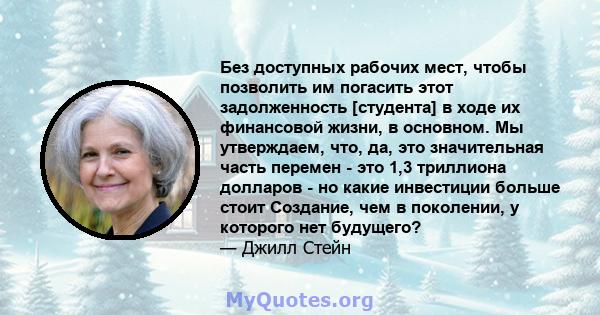 Без доступных рабочих мест, чтобы позволить им погасить этот задолженность [студента] в ходе их финансовой жизни, в основном. Мы утверждаем, что, да, это значительная часть перемен - это 1,3 триллиона долларов - но