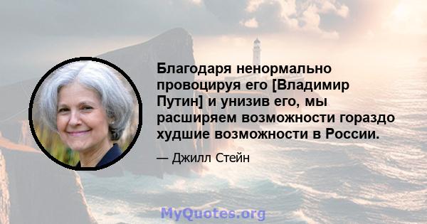 Благодаря ненормально провоцируя его [Владимир Путин] и унизив его, мы расширяем возможности гораздо худшие возможности в России.