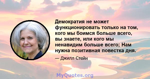 Демократия не может функционировать только на том, кого мы боимся больше всего, вы знаете, или кого мы ненавидим больше всего; Нам нужна позитивная повестка дня.