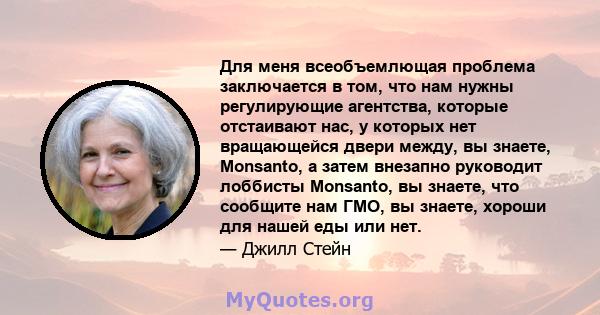 Для меня всеобъемлющая проблема заключается в том, что нам нужны регулирующие агентства, которые отстаивают нас, у которых нет вращающейся двери между, вы знаете, Monsanto, а затем внезапно руководит лоббисты Monsanto,