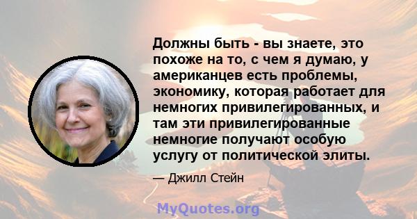 Должны быть - вы знаете, это похоже на то, с чем я думаю, у американцев есть проблемы, экономику, которая работает для немногих привилегированных, и там эти привилегированные немногие получают особую услугу от