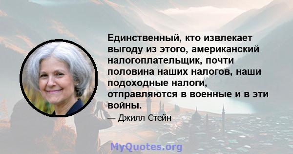 Единственный, кто извлекает выгоду из этого, американский налогоплательщик, почти половина наших налогов, наши подоходные налоги, отправляются в военные и в эти войны.