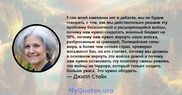 Если моей кампании нет в дебатах, мы не будем говорить о том, как мы действительно решаем эту проблему бесконечной и расширяющейся войны, почему нам нужно сократить военный бюджет на 50%, почему нам нужно вернуть наши