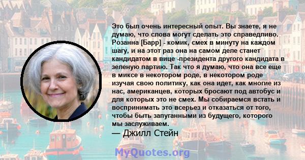 Это был очень интересный опыт. Вы знаете, я не думаю, что слова могут сделать это справедливо. Розанна [Барр] - комик, смех в минуту на каждом шагу, и на этот раз она на самом деле станет кандидатом в вице -президента