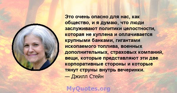 Это очень опасно для нас, как общество, и я думаю, что люди заслуживают политики целостности, которая не куплена и оплачивается крупными банками, гигантами ископаемого топлива, военных дополнительных, страховых