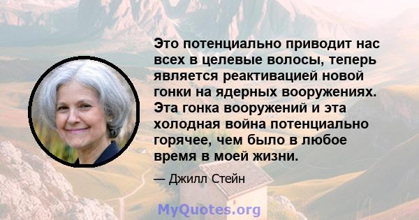 Это потенциально приводит нас всех в целевые волосы, теперь является реактивацией новой гонки на ядерных вооружениях. Эта гонка вооружений и эта холодная война потенциально горячее, чем было в любое время в моей жизни.