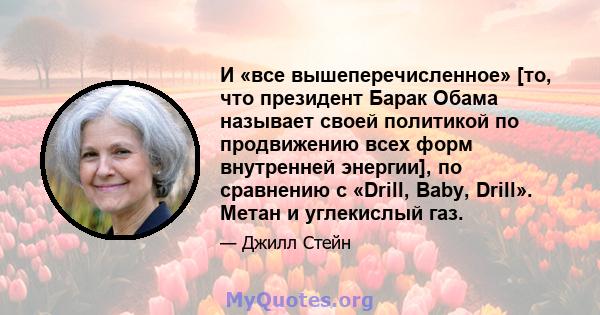 И «все вышеперечисленное» [то, что президент Барак Обама называет своей политикой по продвижению всех форм внутренней энергии], по сравнению с «Drill, Baby, Drill». Метан и углекислый газ.