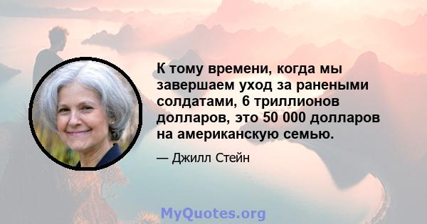 К тому времени, когда мы завершаем уход за ранеными солдатами, 6 триллионов долларов, это 50 000 долларов на американскую семью.