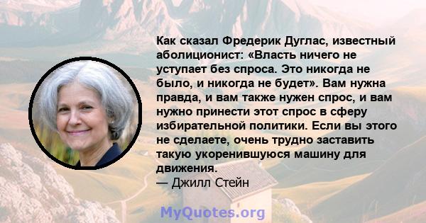 Как сказал Фредерик Дуглас, известный аболиционист: «Власть ничего не уступает без спроса. Это никогда не было, и никогда не будет». Вам нужна правда, и вам также нужен спрос, и вам нужно принести этот спрос в сферу