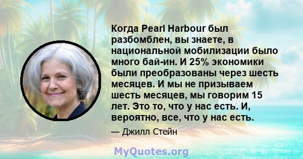 Когда Pearl Harbour был разбомблен, вы знаете, в национальной мобилизации было много бай-ин. И 25% экономики были преобразованы через шесть месяцев. И мы не призываем шесть месяцев, мы говорим 15 лет. Это то, что у нас