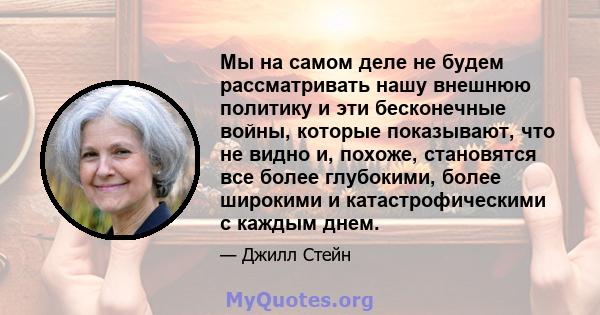 Мы на самом деле не будем рассматривать нашу внешнюю политику и эти бесконечные войны, которые показывают, что не видно и, похоже, становятся все более глубокими, более широкими и катастрофическими с каждым днем.