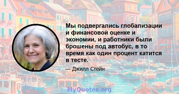 Мы подвергались глобализации и финансовой оценке и экономии, и работники были брошены под автобус, в то время как один процент катится в тесте.