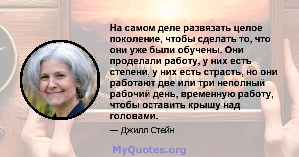 На самом деле развязать целое поколение, чтобы сделать то, что они уже были обучены. Они проделали работу, у них есть степени, у них есть страсть, но они работают две или три неполный рабочий день, временную работу,