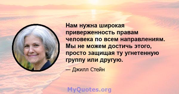 Нам нужна широкая приверженность правам человека по всем направлениям. Мы не можем достичь этого, просто защищая ту угнетенную группу или другую.