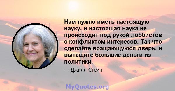 Нам нужно иметь настоящую науку, и настоящая наука не происходит под рукой лоббистов с конфликтом интересов. Так что сделайте вращающуюся дверь, и вытащите большие деньги из политики.