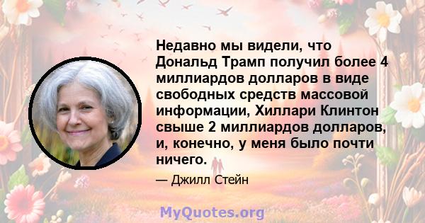 Недавно мы видели, что Дональд Трамп получил более 4 миллиардов долларов в виде свободных средств массовой информации, Хиллари Клинтон свыше 2 миллиардов долларов, и, конечно, у меня было почти ничего.