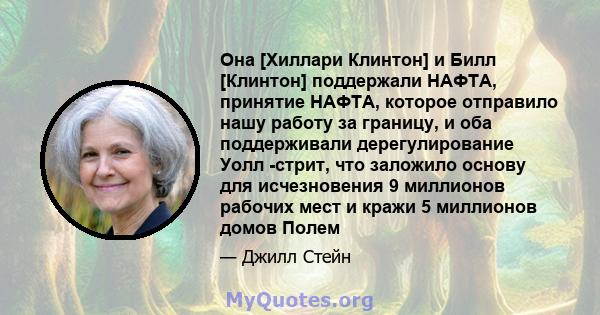 Она [Хиллари Клинтон] и Билл [Клинтон] поддержали НАФТА, принятие НАФТА, которое отправило нашу работу за границу, и оба поддерживали дерегулирование Уолл -стрит, что заложило основу для исчезновения 9 миллионов рабочих 