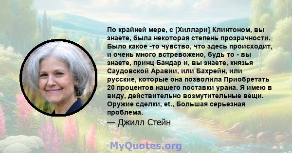 По крайней мере, с [Хиллари] Клинтоном, вы знаете, была некоторая степень прозрачности. Было какое -то чувство, что здесь происходит, и очень много встревожено, будь то - вы знаете, принц Бандар и, вы знаете, князья