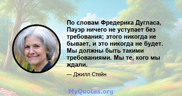 По словам Фредерика Дугласа, Пауэр ничего не уступает без требования; этого никогда не бывает, и это никогда не будет. Мы должны быть такими требованиями. Мы те, кого мы ждали.