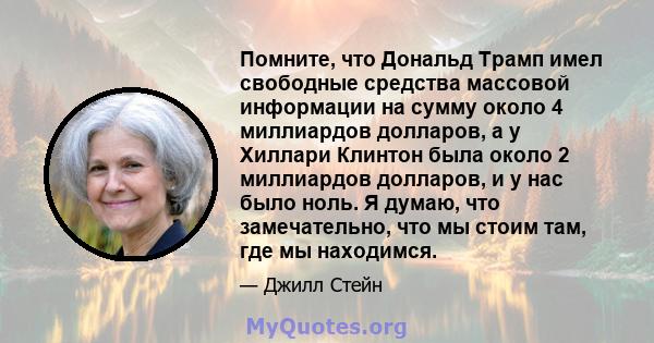 Помните, что Дональд Трамп имел свободные средства массовой информации на сумму около 4 миллиардов долларов, а у Хиллари Клинтон была около 2 миллиардов долларов, и у нас было ноль. Я думаю, что замечательно, что мы