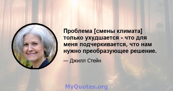 Проблема [смены климата] только ухудшается - что для меня подчеркивается, что нам нужно преобразующее решение.