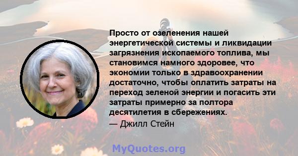 Просто от озеленения нашей энергетической системы и ликвидации загрязнения ископаемого топлива, мы становимся намного здоровее, что экономии только в здравоохранении достаточно, чтобы оплатить затраты на переход зеленой 