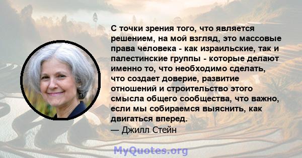 С точки зрения того, что является решением, на мой взгляд, это массовые права человека - как израильские, так и палестинские группы - которые делают именно то, что необходимо сделать, что создает доверие, развитие