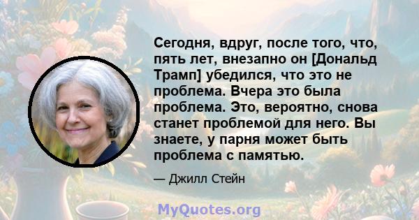 Сегодня, вдруг, после того, что, пять лет, внезапно он [Дональд Трамп] убедился, что это не проблема. Вчера это была проблема. Это, вероятно, снова станет проблемой для него. Вы знаете, у парня может быть проблема с