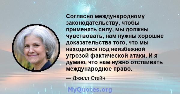 Согласно международному законодательству, чтобы применять силу, мы должны чувствовать, нам нужны хорошие доказательства того, что мы находимся под неизбежной угрозой фактической атаки. И я думаю, что нам нужно