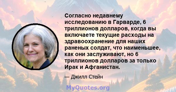 Согласно недавнему исследованию в Гарварде, 6 триллионов долларов, когда вы включаете текущие расходы на здравоохранение для наших раненых солдат, что наименьшее, как они заслуживают, но 6 триллионов долларов за только