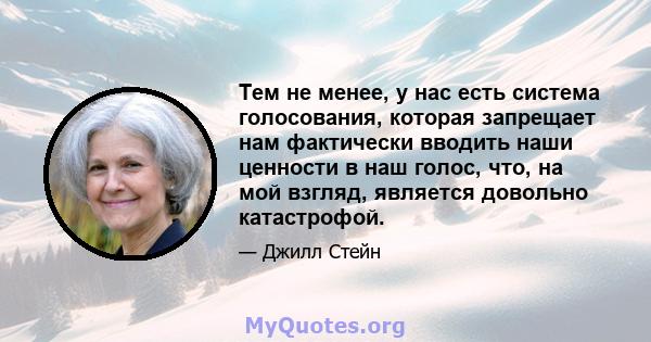 Тем не менее, у нас есть система голосования, которая запрещает нам фактически вводить наши ценности в наш голос, что, на мой взгляд, является довольно катастрофой.