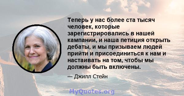 Теперь у нас более ста тысяч человек, которые зарегистрировались в нашей кампании, и наша петиция открыть дебаты, и мы призываем людей прийти и присоединиться к нам и настаивать на том, чтобы мы должны быть включены.