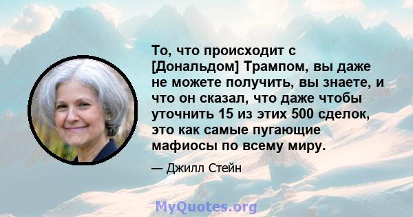 То, что происходит с [Дональдом] Трампом, вы даже не можете получить, вы знаете, и что он сказал, что даже чтобы уточнить 15 из этих 500 сделок, это как самые пугающие мафиосы по всему миру.