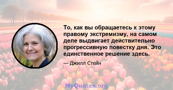 То, как вы обращаетесь к этому правому экстремизму, на самом деле выдвигает действительно прогрессивную повестку дня. Это единственное решение здесь.