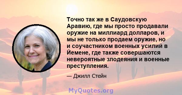 Точно так же в Саудовскую Аравию, где мы просто продавали оружие на миллиард долларов, и мы не только продаем оружие, но и соучастником военных усилий в Йемене, где также совершаются невероятные злодеяния и военные