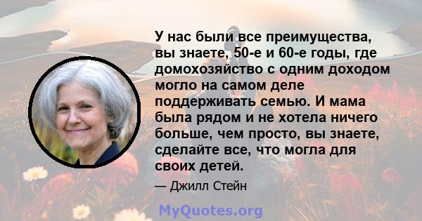 У нас были все преимущества, вы знаете, 50-е и 60-е годы, где домохозяйство с одним доходом могло на самом деле поддерживать семью. И мама была рядом и не хотела ничего больше, чем просто, вы знаете, сделайте все, что