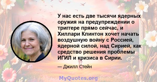 У нас есть две тысячи ядерных оружия на предупреждении о триггере прямо сейчас, и Хиллари Клинтон хочет начать воздушную войну с Россией, ядерной силой, над Сирией, как средство решения проблемы ИГИЛ и кризиса в Сирии.