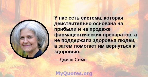 У нас есть система, которая действительно основана на прибыли и на продаже фармацевтических препаратов, а не поддержала здоровья людей, а затем помогает им вернуться к здоровью.