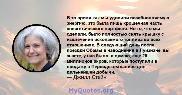 В то время как мы удвоили возобновляемую энергию, это была лишь крошечная часть энергетического портфеля. Но то, что мы сделали, было полностью снять крышку с извлечения ископаемого топлива во всех отношениях. В