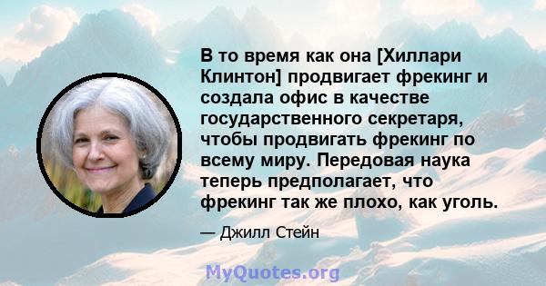 В то время как она [Хиллари Клинтон] продвигает фрекинг и создала офис в качестве государственного секретаря, чтобы продвигать фрекинг по всему миру. Передовая наука теперь предполагает, что фрекинг так же плохо, как