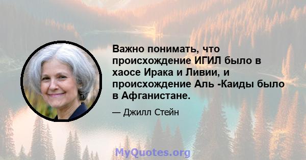 Важно понимать, что происхождение ИГИЛ было в хаосе Ирака и Ливии, и происхождение Аль -Каиды было в Афганистане.