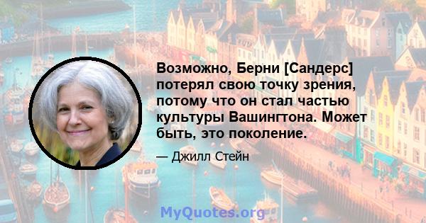 Возможно, Берни [Сандерс] потерял свою точку зрения, потому что он стал частью культуры Вашингтона. Может быть, это поколение.