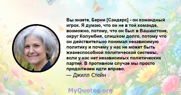 Вы знаете, Берни [Сандерс] - он командный игрок. Я думаю, что он не в той команде, возможно, потому, что он был в Вашингтоне, округ Колумбия, слишком долго, потому что он действительно понимал независимую политику и