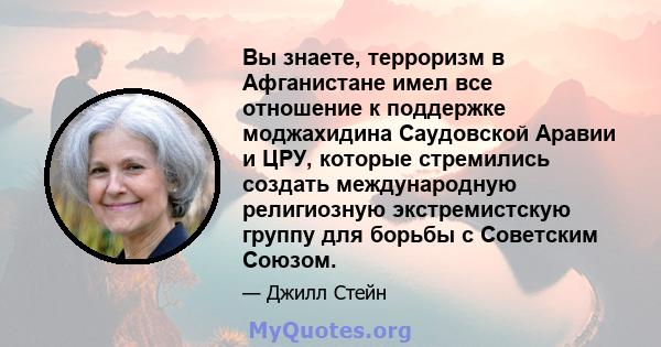 Вы знаете, терроризм в Афганистане имел все отношение к поддержке моджахидина Саудовской Аравии и ЦРУ, которые стремились создать международную религиозную экстремистскую группу для борьбы с Советским Союзом.