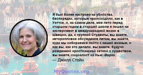 Я был более настроен на убийства, беспорядки, которые происходили, как в Уоттсе, и, на самом деле, мое лето перед старшим годом в старшей школе я пошел на эксперимент в международной жизни в Швеции, да, с группой