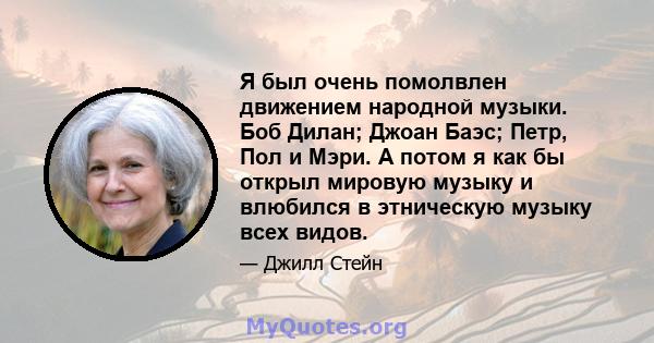 Я был очень помолвлен движением народной музыки. Боб Дилан; Джоан Баэс; Петр, Пол и Мэри. А потом я как бы открыл мировую музыку и влюбился в этническую музыку всех видов.