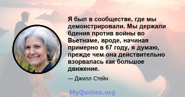 Я был в сообществе, где мы демонстрировали. Мы держали бдения против войны во Вьетнаме, вроде, начиная примерно в 67 году, я думаю, прежде чем она действительно взорвалась как большое движение.