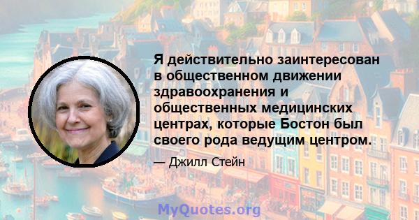 Я действительно заинтересован в общественном движении здравоохранения и общественных медицинских центрах, которые Бостон был своего рода ведущим центром.